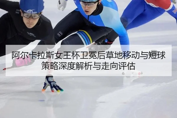 阿尔卡拉斯女王杯卫冕后草地移动与短球策略深度解析与走向评估